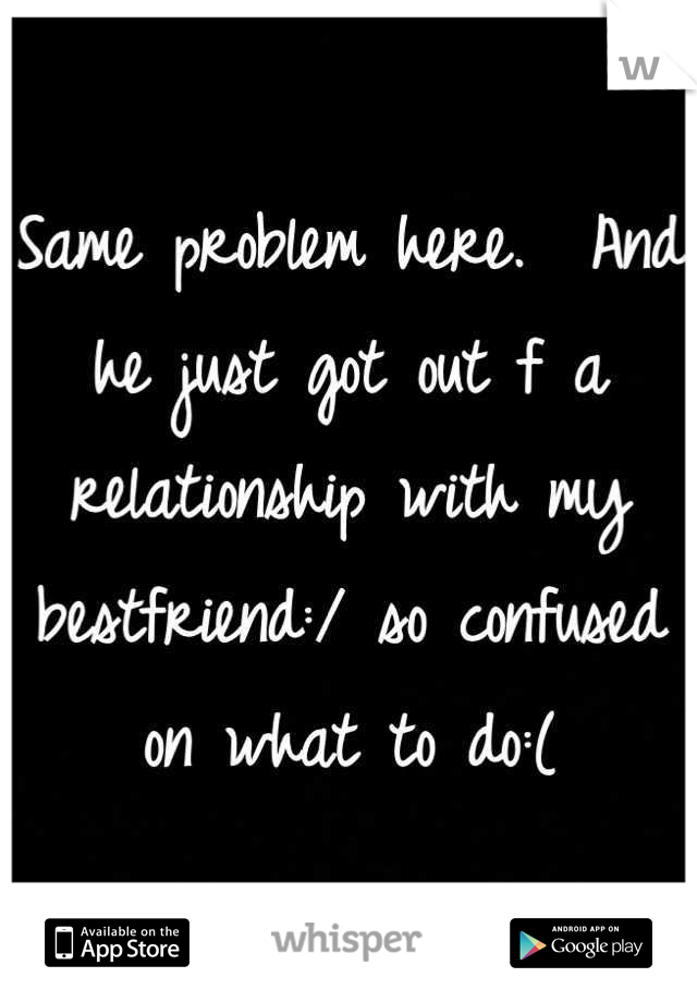Same problem here.  And he just got out f a relationship with my bestfriend:/ so confused on what to do:(