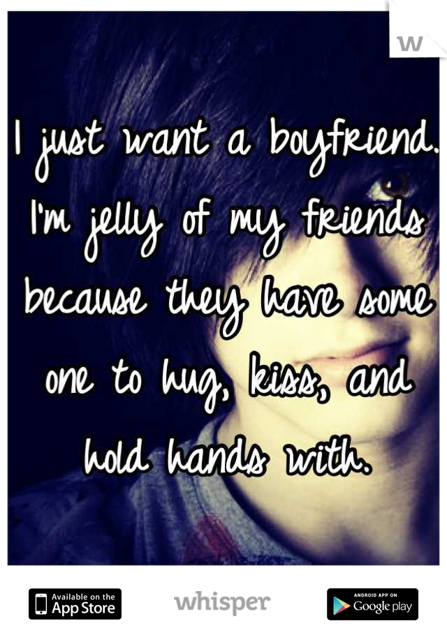 I just want a boyfriend. I'm jelly of my friends because they have some one to hug, kiss, and hold hands with.