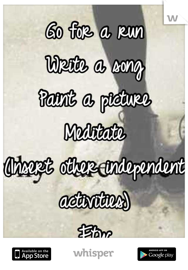 Go for a run
Write a song
Paint a picture
Meditate
(Insert other independent activities)
Ftw