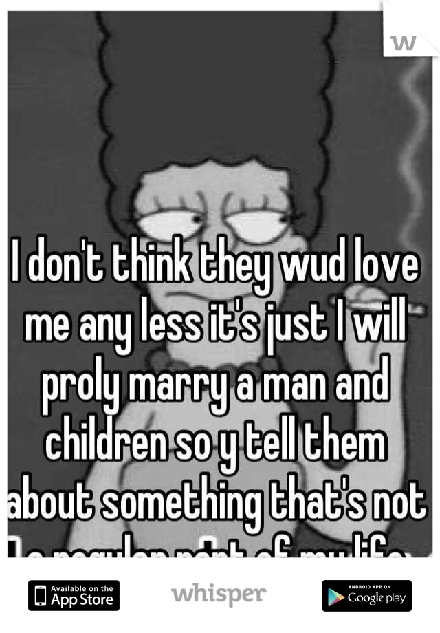 I don't think they wud love me any less it's just I will proly marry a man and children so y tell them about something that's not a regular part of my life
