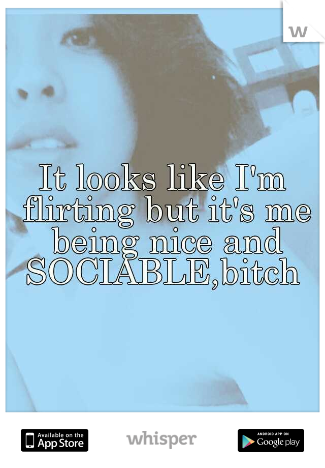 It looks like I'm flirting but it's me being nice and SOCIABLE,bitch 