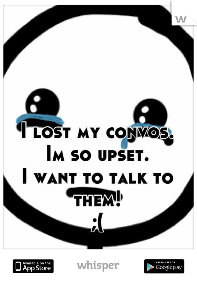 I lost my convos. 
Im so upset. 
I want to talk to them! 
;(