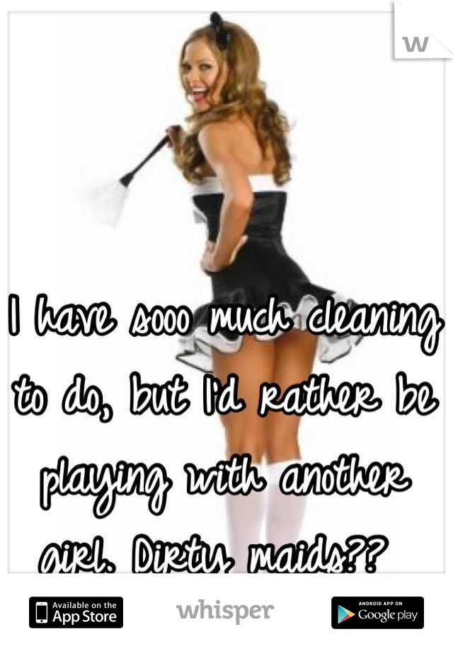 I have sooo much cleaning to do, but I'd rather be playing with another girl. Dirty maids?? 