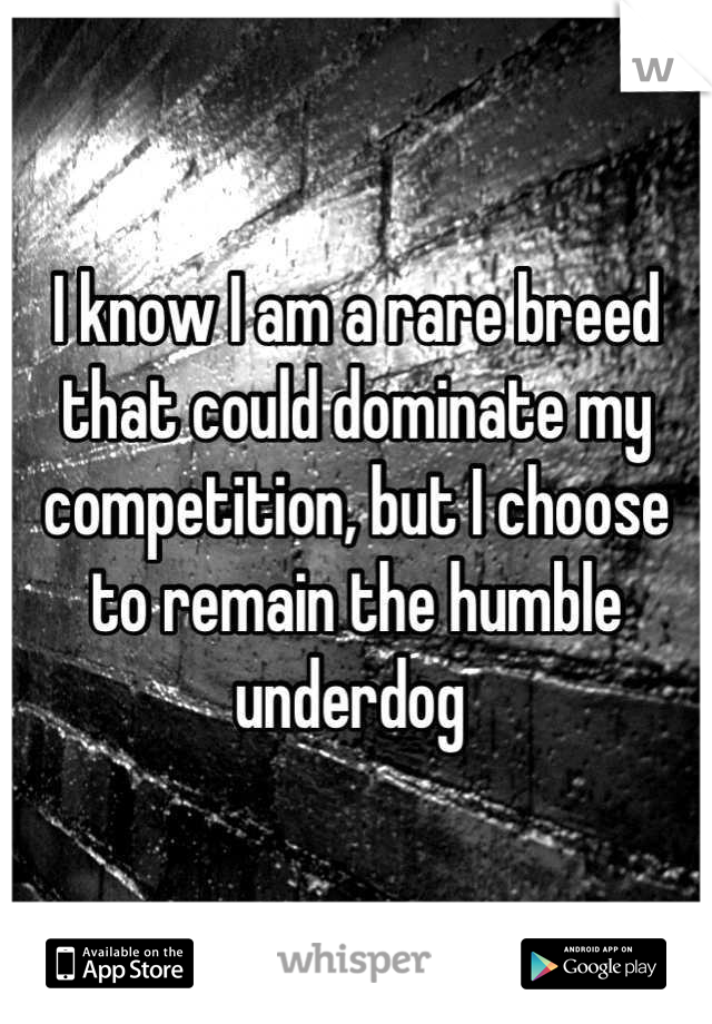 I know I am a rare breed that could dominate my competition, but I choose to remain the humble underdog 