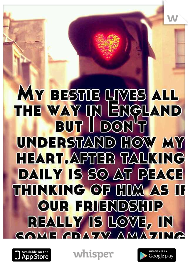 My bestie lives all the way in England  but I don't understand how my heart.after talking daily is so at peace thinking of him as if our friendship really is love, in some crazy amazing way! maybe?