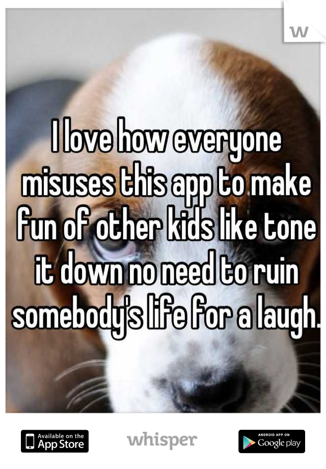 I love how everyone misuses this app to make fun of other kids like tone it down no need to ruin somebody's life for a laugh.