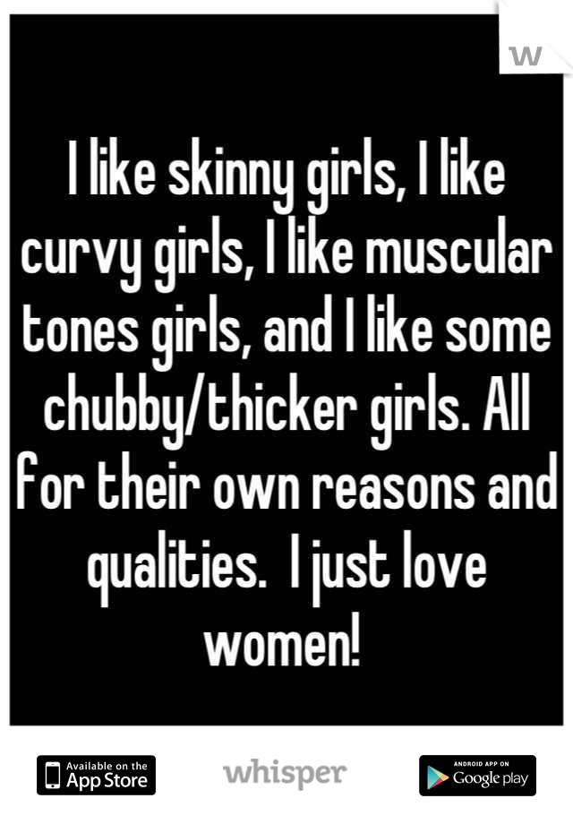 I like skinny girls, I like curvy girls, I like muscular tones girls, and I like some chubby/thicker girls. All for their own reasons and qualities.  I just love women! 