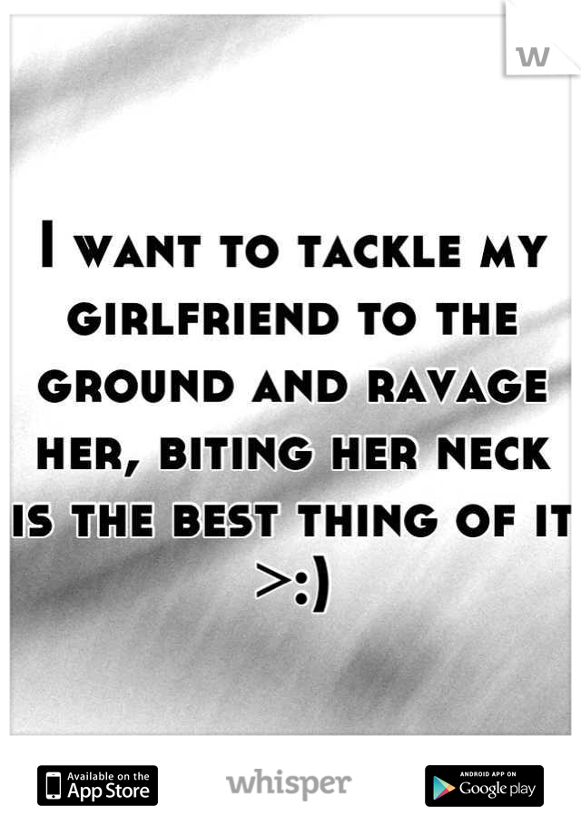 I want to tackle my girlfriend to the ground and ravage her, biting her neck is the best thing of it >:)