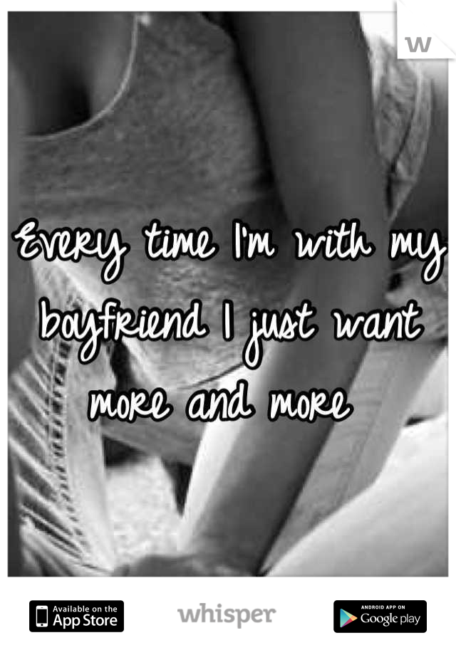 Every time I'm with my boyfriend I just want more and more 