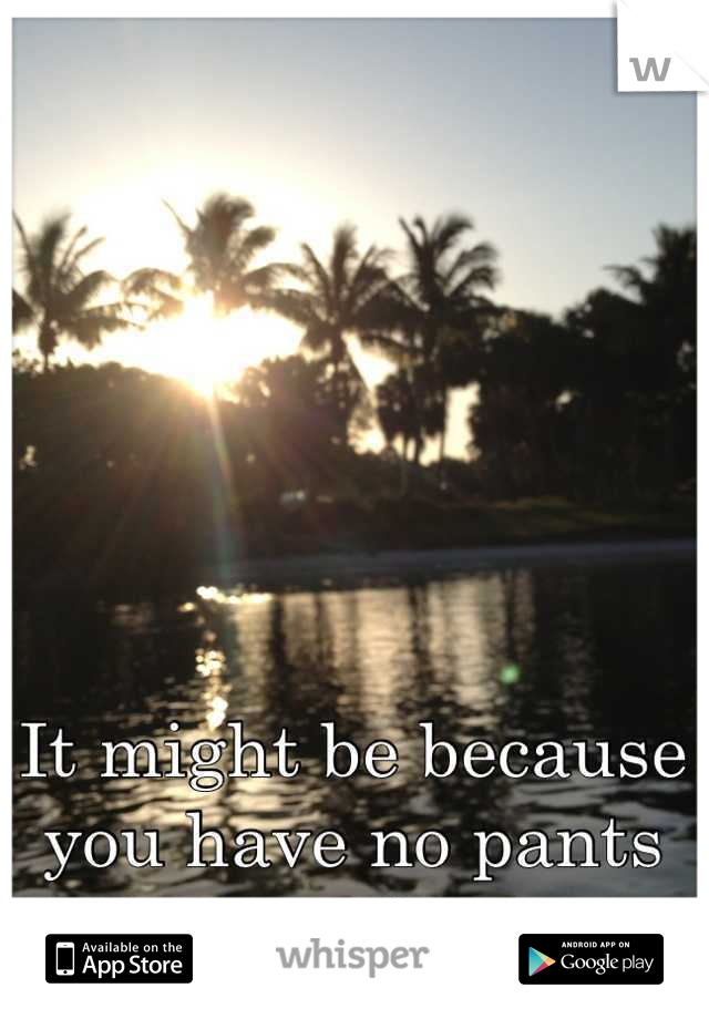It might be because you have no pants on?