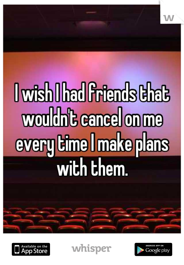 I wish I had friends that wouldn't cancel on me every time I make plans with them.