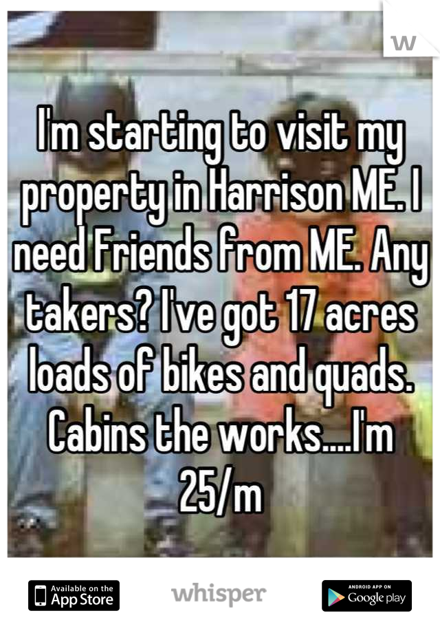 I'm starting to visit my property in Harrison ME. I need Friends from ME. Any takers? I've got 17 acres loads of bikes and quads. Cabins the works....I'm 25/m