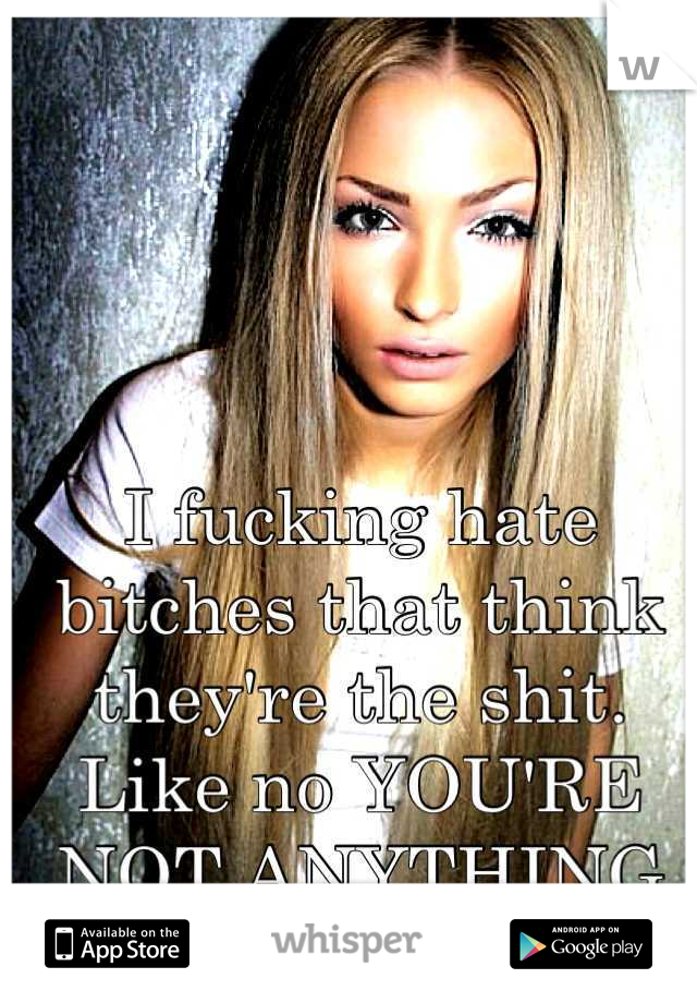 I fucking hate bitches that think they're the shit. Like no YOU'RE NOT ANYTHING CLOSE SO STFU 