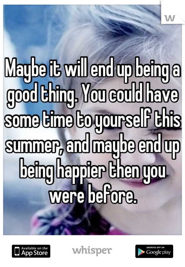 Maybe it will end up being a good thing. You could have some time to yourself this summer, and maybe end up being happier then you were before.