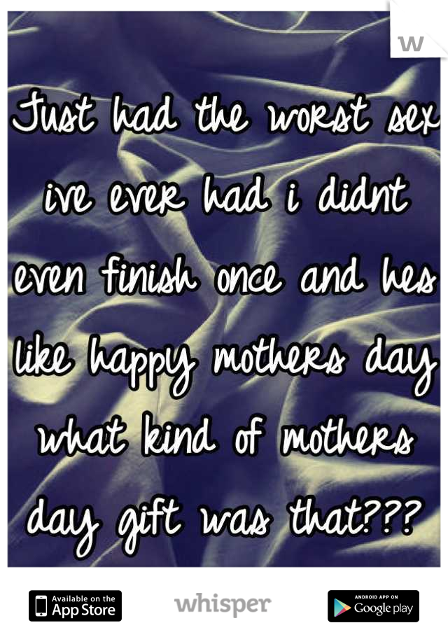 Just had the worst sex ive ever had i didnt even finish once and hes like happy mothers day what kind of mothers day gift was that???