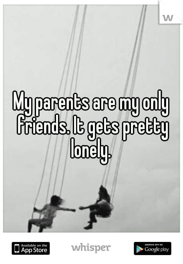 My parents are my only friends. It gets pretty lonely. 