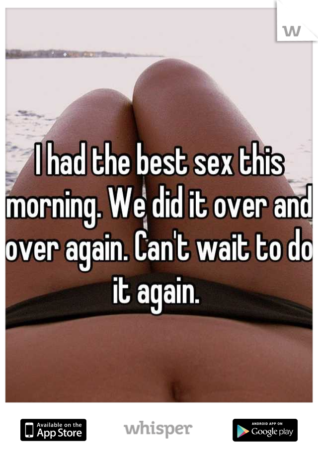 I had the best sex this morning. We did it over and over again. Can't wait to do it again. 