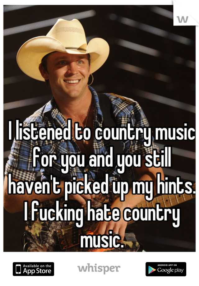 I listened to country music for you and you still haven't picked up my hints. I fucking hate country music.