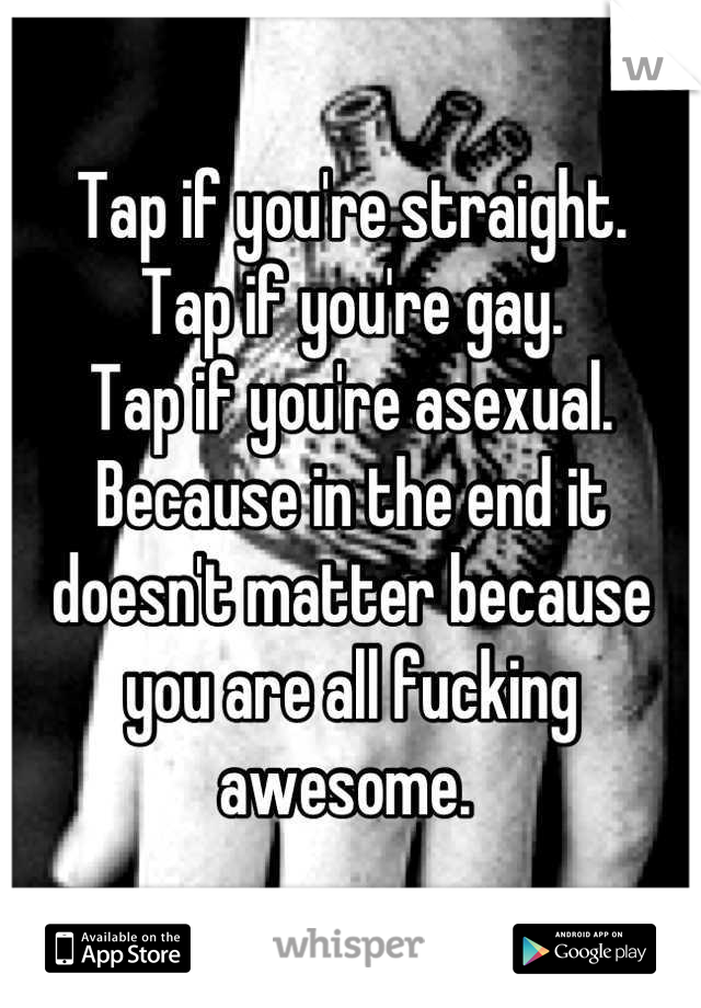Tap if you're straight.
Tap if you're gay. 
Tap if you're asexual. 
Because in the end it doesn't matter because you are all fucking awesome. 