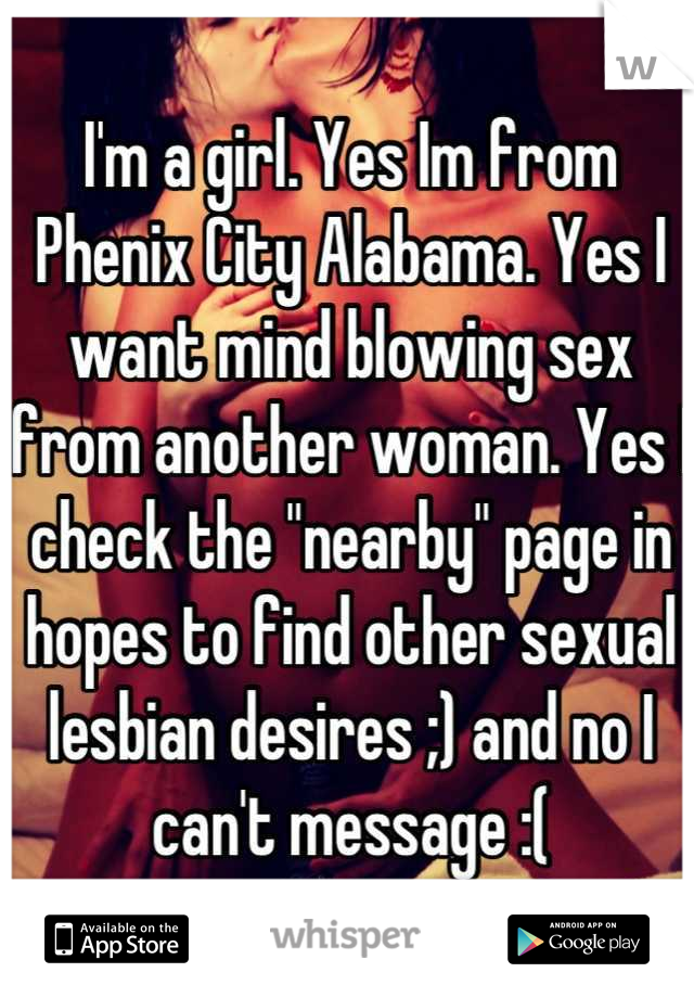 I'm a girl. Yes Im from Phenix City Alabama. Yes I want mind blowing sex from another woman. Yes I check the "nearby" page in hopes to find other sexual lesbian desires ;) and no I can't message :(