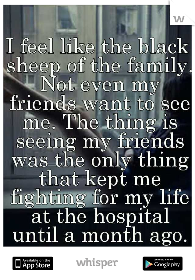 I feel like the black sheep of the family. Not even my friends want to see me. The thing is seeing my friends was the only thing that kept me fighting for my life at the hospital until a month ago.