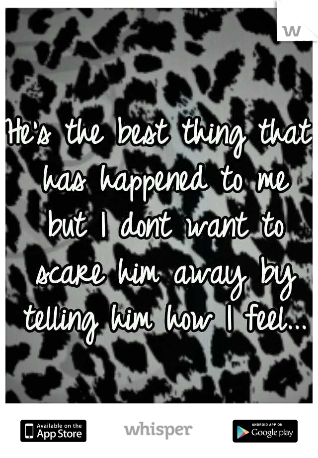 He's the best thing that has happened to me but I dont want to scare him away by telling him how I feel...