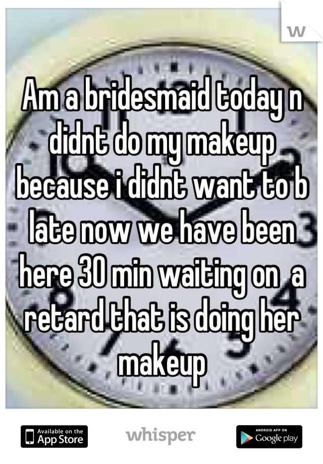 Am a bridesmaid today n didnt do my makeup because i didnt want to b late now we have been here 30 min waiting on  a retard that is doing her makeup