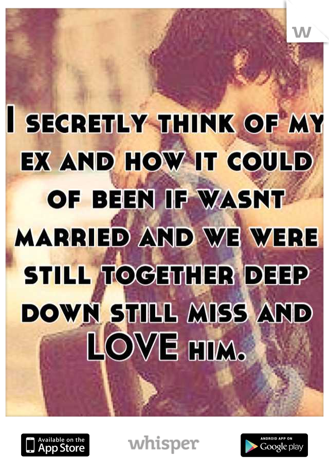 I secretly think of my ex and how it could of been if wasnt married and we were still together deep down still miss and LOVE him.