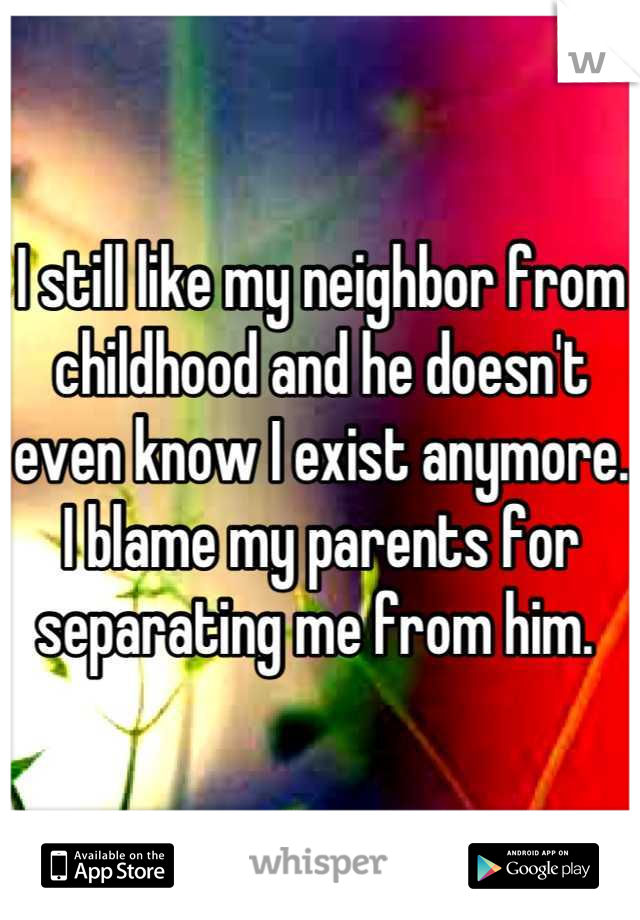 I still like my neighbor from childhood and he doesn't even know I exist anymore. I blame my parents for separating me from him. 