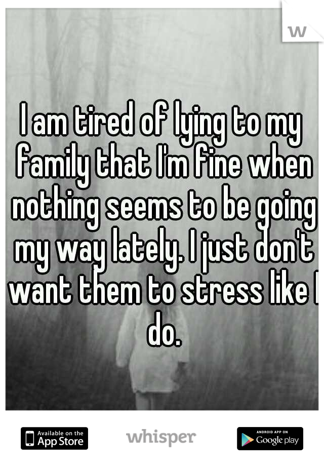 I am tired of lying to my family that I'm fine when nothing seems to be going my way lately. I just don't want them to stress like I do.