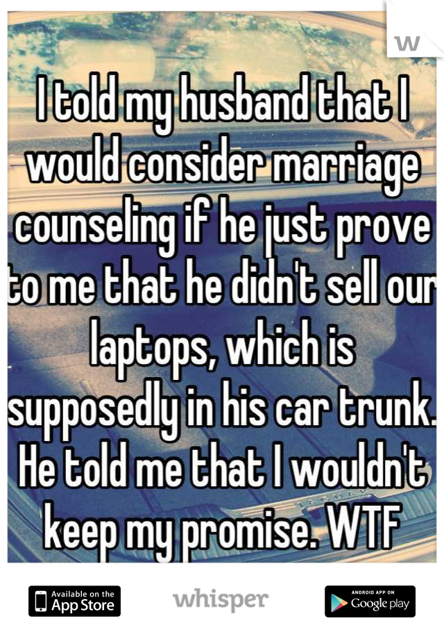 I told my husband that I would consider marriage counseling if he just prove to me that he didn't sell our laptops, which is supposedly in his car trunk. He told me that I wouldn't keep my promise. WTF