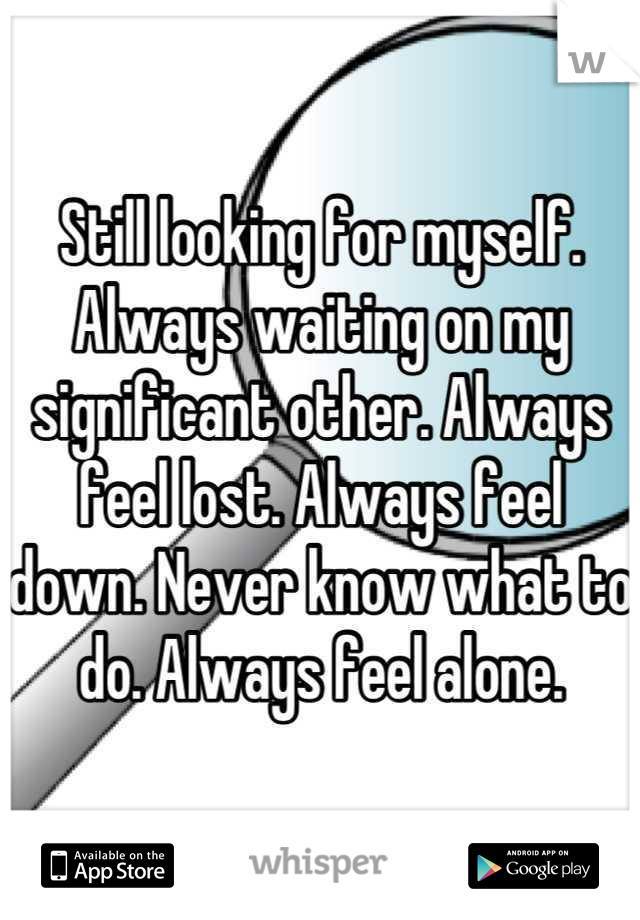 Still looking for myself. Always waiting on my significant other. Always feel lost. Always feel down. Never know what to do. Always feel alone.