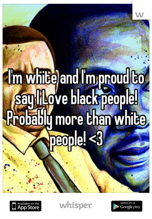 I'm white and I'm proud to say I Love black people! Probably more than white people! <3