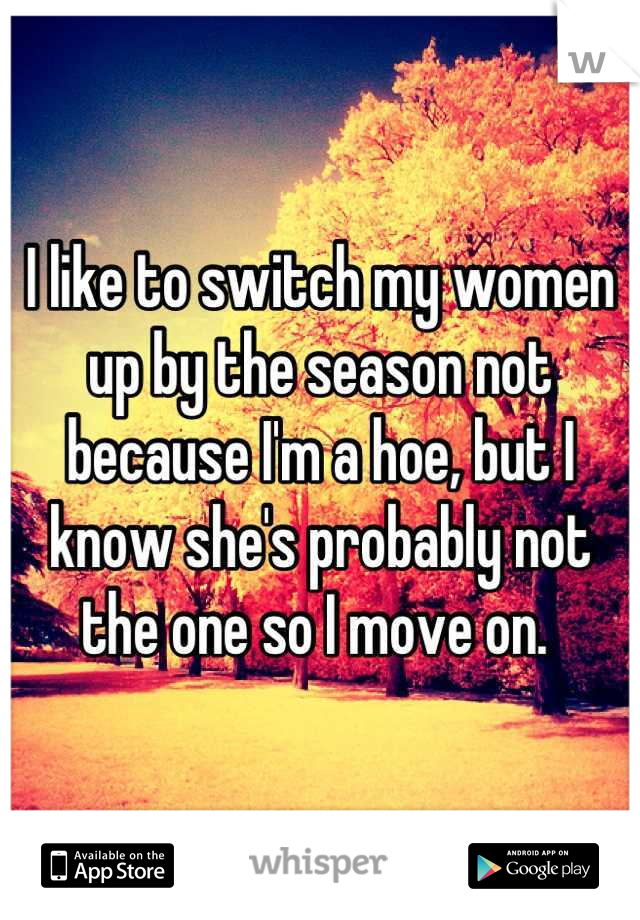 I like to switch my women up by the season not because I'm a hoe, but I know she's probably not the one so I move on. 