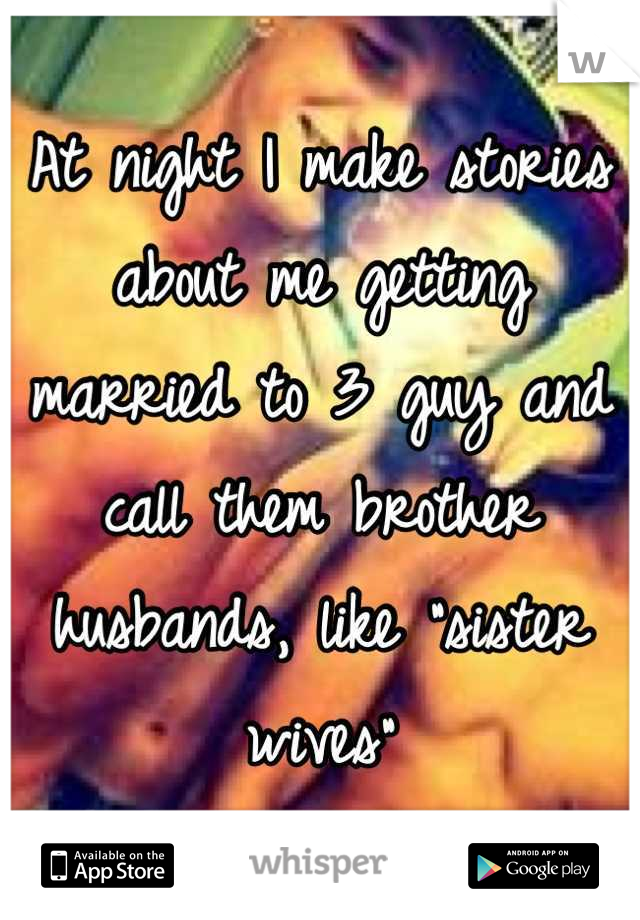 At night I make stories about me getting married to 3 guy and call them brother husbands, like "sister wives"