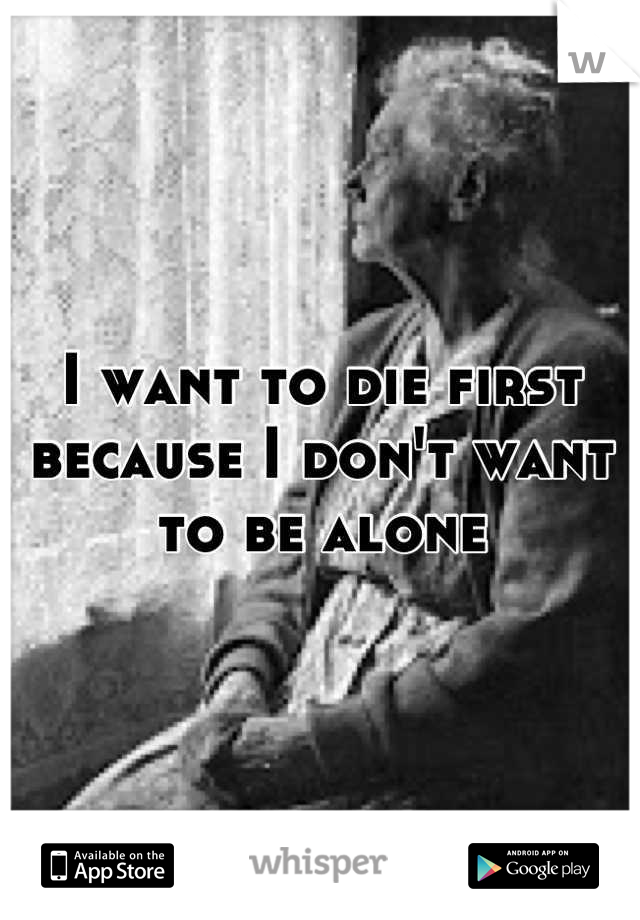 I want to die first because I don't want to be alone