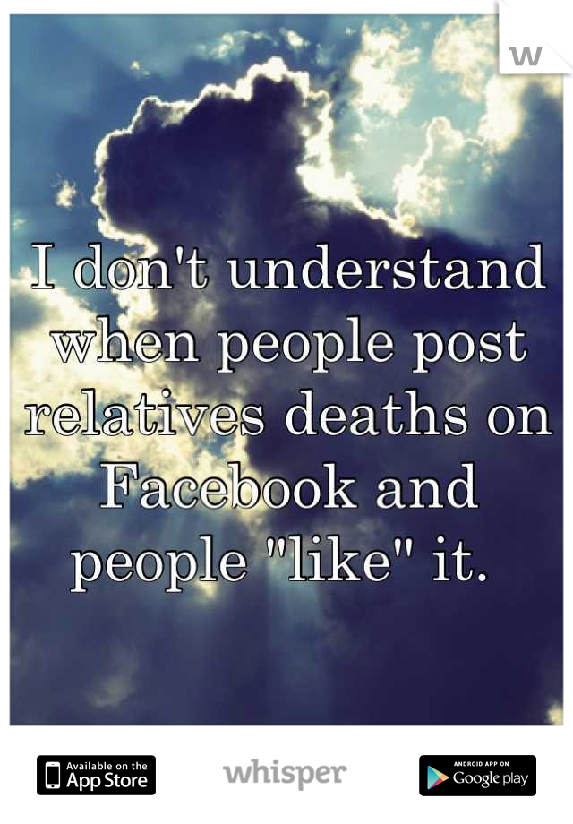 I don't understand when people post relatives deaths on Facebook and people "like" it. 