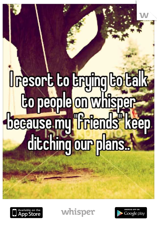 I resort to trying to talk to people on whisper because my "friends" keep ditching our plans..