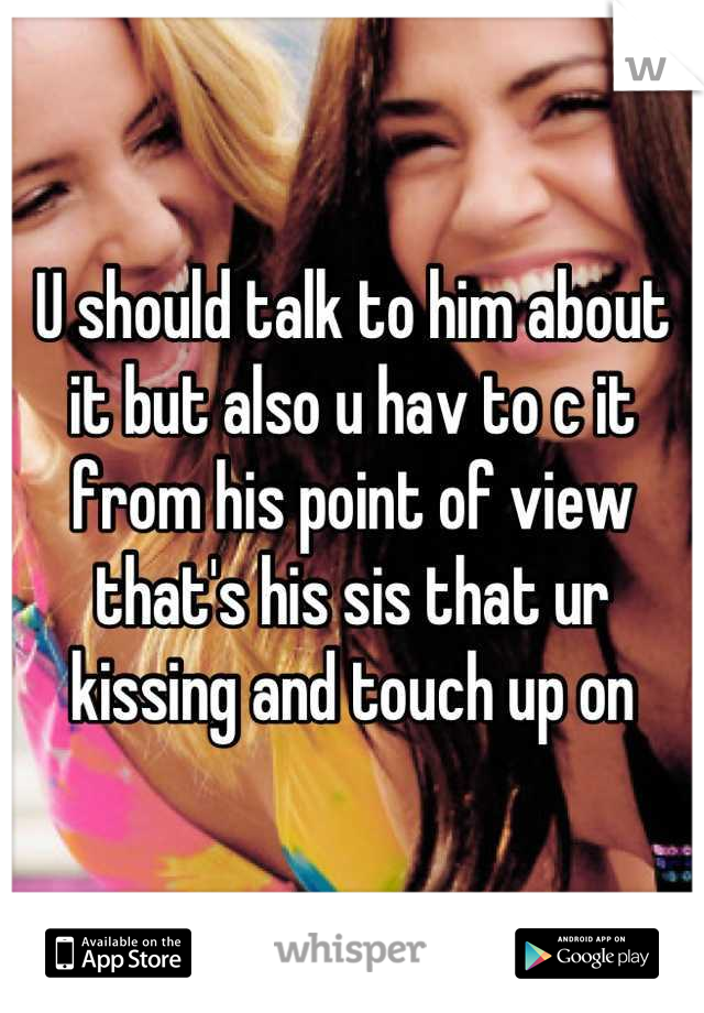 U should talk to him about it but also u hav to c it from his point of view that's his sis that ur kissing and touch up on