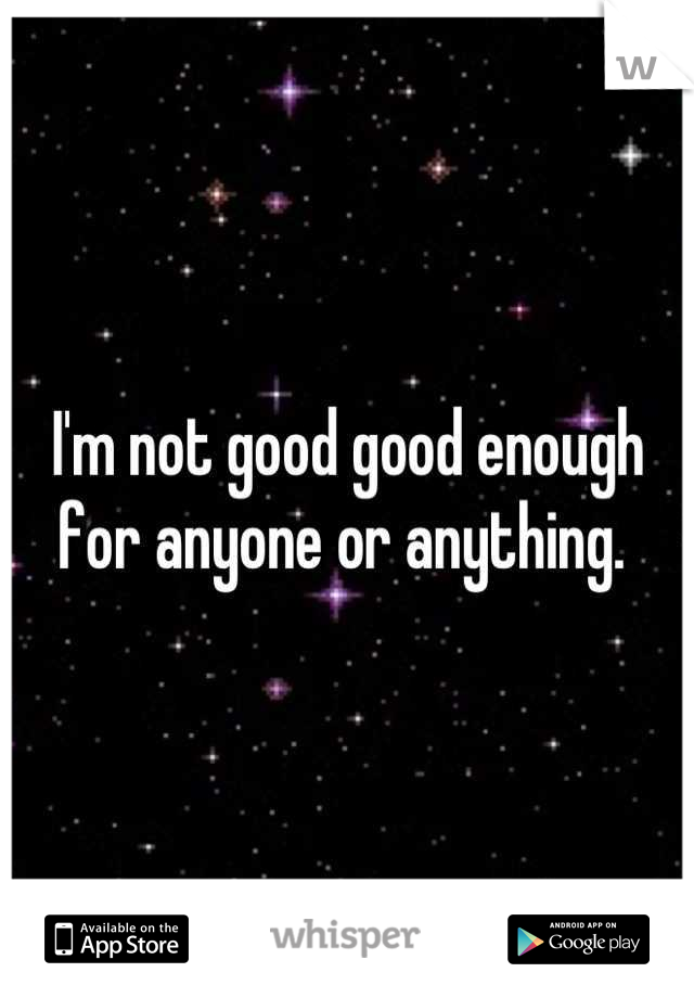 I'm not good good enough for anyone or anything. 