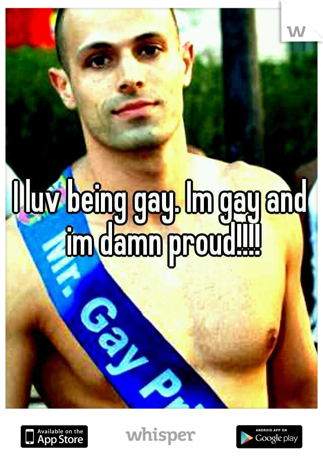I luv being gay. Im gay and im damn proud!!!!