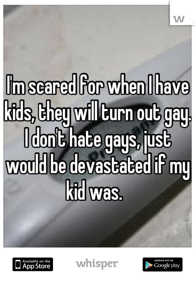I'm scared for when I have kids, they will turn out gay. I don't hate gays, just would be devastated if my kid was.  
