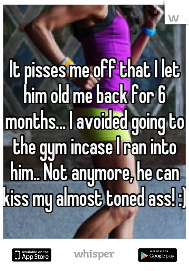 It pisses me off that I let him old me back for 6 months... I avoided going to the gym incase I ran into him.. Not anymore, he can kiss my almost toned ass! :)