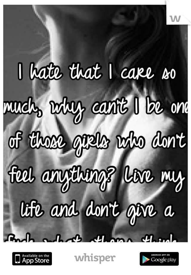 I hate that I care so much, why can't I be one of those girls who don't feel anything? Live my life and don't give a fuck what others think 