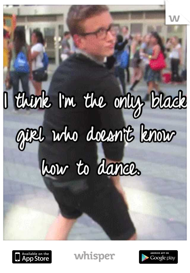 I think I'm the only black girl who doesn't know how to dance. 