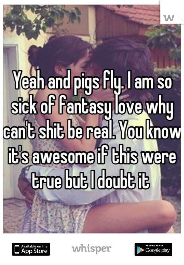 Yeah and pigs fly. I am so sick of fantasy love why can't shit be real. You know it's awesome if this were true but I doubt it 
