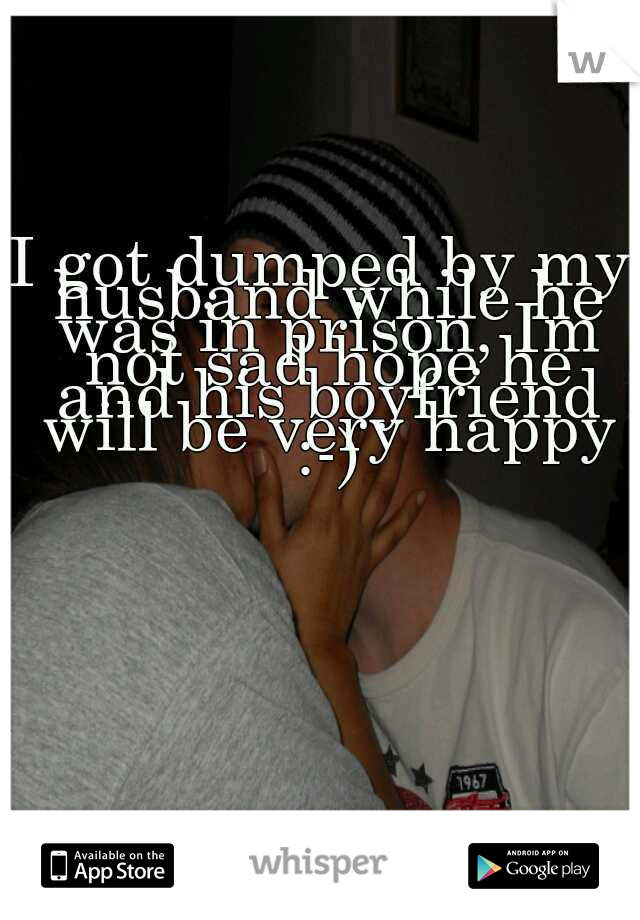 I got dumped by my husband while he was in prison, Im not sad hope he and his boyfriend will be very happy :-)