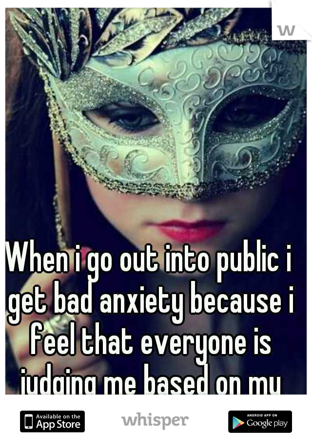 When i go out into public i get bad anxiety because i feel that everyone is judging me based on my looks..