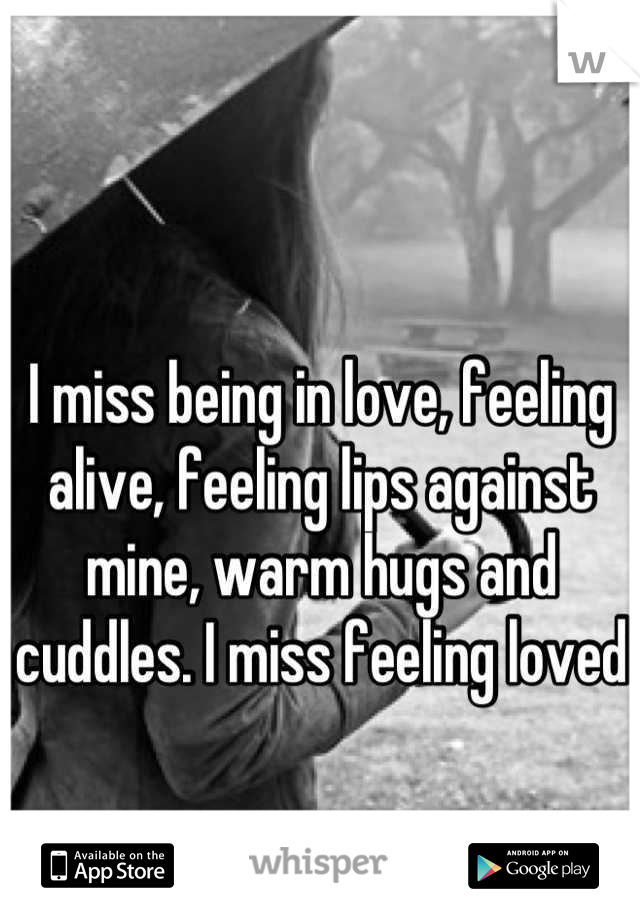 I miss being in love, feeling alive, feeling lips against mine, warm hugs and cuddles. I miss feeling loved