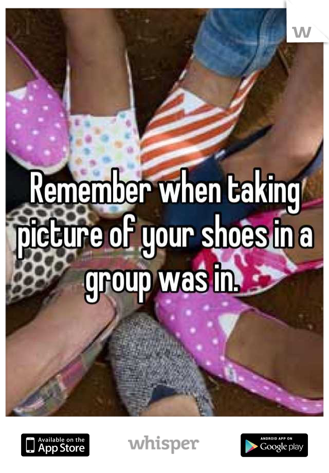 Remember when taking picture of your shoes in a group was in. 
